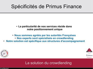 Confidentiel
Spécificités de Primus Finance
La solution du crowdlending
● La particularité de nos services réside dans
notre positionnement unique
●
Nous sommes agréés par les autorités Françaises
● Nos experts sont spécialisés en crowdlending
● Notre solution est spécifique aux acteurs du développement
des entreprises
 