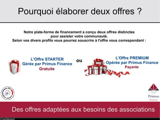 Confidentiel
Pourquoi élaborer deux offres ?
Des offres adaptées aux besoins des associations
Notre plate-forme de financement a conçu deux offres distinctes
pour assister votre communauté.
Selon vos divers profils vous pourrez souscrire à l'offre vous correspondant :
Gratuite
L'Offre PREMIUM
Opérée par Primus Finance
Payante
L'Offre STARTER
Gérée par Primus Finance
ou
 