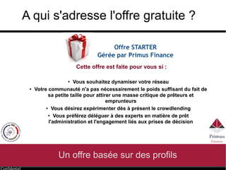 Confidentiel
A qui s'adresse l'offre gratuite ?
Offre STARTER
Gérée par Primus Finance
● Vous souhaitez dynamiser votre réseau
● Votre communauté n'a pas nécessairement le poids suffisant du fait de
sa petite taille pour attirer une masse importante de prêteurs et
emprunteurs
● Vous désirez expérimenter dès à présent le crowdlending
● Vous préférez déléguer à des experts en matière de prêt
l'administration et l'engagement liés à la sélection
Cette offre est faite pour vous si :
 
