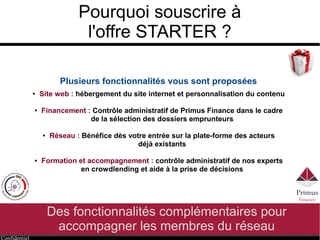 Confidentiel
Pourquoi souscrire à
l'offre STARTER ?
Des fonctionnalités complémentaires pour
accompagner les membres du réseau
Plusieurs fonctionnalités vous sont proposées
● Site web : hébergement du site internet et personnalisation du contenu
● Financement : Contrôle administratif de Primus Finance dans le cadre
de la sélection des dossiers emprunteurs
● Réseau : Bénéfice dès votre entrée sur la plate-forme des clubs
déjà existants
● Formation et accompagnement : contrôle administratif de nos experts
en crowdlending et aide à la sélection
 