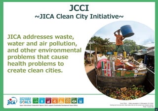 Japan International Cooperation Agency (JICA) supports Sustainable Development Goals (SDGs).
1
JICA addresses waste,
water and air pollution,
and other environmental
problems that cause
health problems to
create clean cities.
Cover Photo ─ Waste segregation in Kataragama, Sri Lanka.
Sorting out fruit and other food waste that can be turned into compost quickly.
Photo: Yusuke Abe
JCCI
~JICA Clean City Initiative~
 