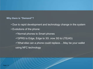 Why there is “Demand”?

• Due to rapid development and technology change in the system
• Evolutions of the phone:
Normal phones to Smart phones
GPRS to Edge, Edge to 3G ,now 3G to LTE(4G)
What else can a phone could replace….May be your wallet
using NFC technology

Page  14

 