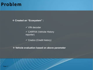 Problem
 Created an “Ecosystem” :

 VIN decoder
 CARFAX (Vehicle History
reporter)
 Credco (Credit history)
 Vehicle evaluation based on above parameter

Page  7

 