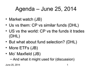 June 25, 2014 1
Agenda – June 25, 2014
• Market watch (JB)
• Us vs them: CP vs similar funds (DHL)
• US vs the world: CP vs the funds it trades
(DHL)
• But what about fund selection? (DHL)
• More ETFs (JB)
• Mo’ Maxfield (JB)
– And what it might used for (discussion)
 