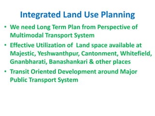 Integrated Land Use Planning
• We need Long Term Plan from Perspective of
Multimodal Transport System
• Effective Utilization of Land space available at
Majestic, Yeshwanthpur, Cantonment, Whitefield,
Gnanbharati, Banashankari & other places
• Transit Oriented Development around Major
Public Transport System
 