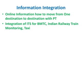 Information Integration
• Online Information how to move from One
destination to destination with PT
• Integration of ITS for BMTC, Indian Railway Train
Monitoring, Taxi
 