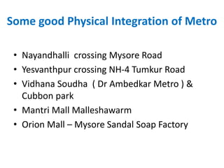 Some good Physical Integration of Metro
• Nayandhalli crossing Mysore Road
• Yesvanthpur crossing NH-4 Tumkur Road
• Vidhana Soudha ( Dr Ambedkar Metro ) &
Cubbon park
• Mantri Mall Malleshawarm
• Orion Mall – Mysore Sandal Soap Factory
 