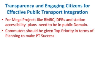 Transparency and Engaging Citizens for
Effective Public Transport Integration
• For Mega Projects like BMRC, DPRs and station
accessibility plans need to be in public Domain.
• Commuters should be given Top Priority in terms of
Planning to make PT Success
 