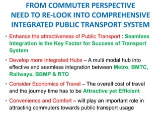 FROM COMMUTER PERSPECTIVE
NEED TO RE-LOOK INTO COMPREHENSIVE
INTEGRATED PUBLIC TRANSPORT SYSTEM
• Enhance the attractiveness of Public Transport : Seamless
Integration is the Key Factor for Success of Transport
System
• Develop more Integrated Hubs – A multi modal hub into
effective and seamless integration between Metro, BMTC,
Railways, BBMP & RTO
• Consider Economics of Travel – The overall cost of travel
and the journey time has to be Attractive yet Efficient
• Convenience and Comfort – will play an important role in
attracting commuters towards public transport usage
 