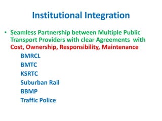 Institutional Integration
• Seamless Partnership between Multiple Public
Transport Providers with clear Agreements with
Cost, Ownership, Responsibility, Maintenance
BMRCL
BMTC
KSRTC
Suburban Rail
BBMP
Traffic Police
 