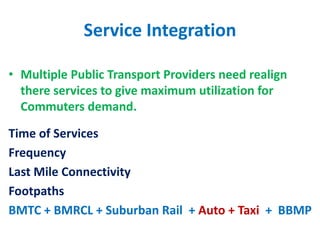 Service Integration
• Multiple Public Transport Providers need realign
there services to give maximum utilization for
Commuters demand.
Time of Services
Frequency
Last Mile Connectivity
Footpaths
BMTC + BMRCL + Suburban Rail + Auto + Taxi + BBMP
 