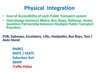 Physical Integration
• Ease of Accessibility of each Public Transport system
• Interchange between Metro, Bus Stops, Railways, Autos,
Seamless Partnership between Multiple Public Transport
Providers
FOB, Subways, Escalators, Lifts, Footpaths, Bus Bays, Taxi /
Auto Stand
BMRCL
BMTC / KSRTC
Suburban Rail
BBMP
Traffic Police
 
