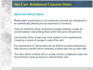 Site Cast Reinforced Concrete Stairs
Spiral and Helical Stairs
These stairs constructed in in sit reinforced concrete are considered to
be aesthetically pleasing but are expensive to construct.
They are therefore mainly confined to prestige buildings usually as
accommodation stairs linking floors within the same compartment.
Like all other forms of stair they must conform to the requirements
if used as a means of escape in case of fire with
the requirements of Spiral stairs can be defined as those describing a
helix around a central column whereas a helical stair has an open well.
The open well of a helical stair is usually circular or elliptical in plan and
the formwork is built up around a vertical timber core.
 