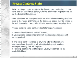 Precast Concrete Stairs
these can be produced to most of the formats used for in site concrete
stairs and like those must comply with the appropriate requirements set
out the Building Regulations.
To be economic the total production run must be sufficient to justify the
costs of the molds and therefore the designers choice may be limited to
the stair types which are produced as a manufacturer's standard item.
Precast concrete stairs can have the following advantages:
1. Good quality control of finished product.
2. Saving in site space since formwork fabrication and storage will
not be required.
3. The stairs can be installed at any time after the floors have
been completed thus giving full utilization to the stair shaft as
a lifting or hoisting space if required.
4. Hoisting, positioning and fixing can usually be carried out by
semi-skilled labor
 