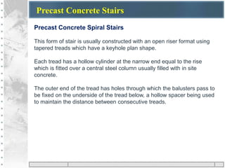 Precast Concrete Stairs
Precast Concrete Spiral Stairs
This form of stair is usually constructed with an open riser format using
tapered treads which have a keyhole plan shape.
Each tread has a hollow cylinder at the narrow end equal to the rise
which is fitted over a central steel column usually filled with in site
concrete.
The outer end of the tread has holes through which the balusters pass to
be fixed on the underside of the tread below, a hollow spacer being used
to maintain the distance between consecutive treads.
 