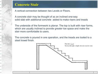 Concrete Stair
A vertical connection between two Levels or Floors.
A concrete stair may be thought of as an inclined one-way
solid slab with additional concrete added to make risers and treads
The underside of the formwork is planar. The top is built with riser forms,
which are usually inclined to provide greater toe space and make the
stair more comfortable to users.
The concrete is poured in one operation, and the treads are tooled to a
steel trowel finish.
 
