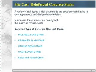 Site Cast Reinforced Concrete Stairs
A variety of stair types and arrangements are possible each having its
own appearance and design characteristics.
In all cases these stairs must comply with
the minimum requirements
Common Type of Concrete Site cast Stairs:
• INCLINED SLAB STAIR
• CRANKED SLAB STAIR
• STRING BEAM STAIR
• CANTILEVER STAIR
• Spiral and Helical Stairs
 