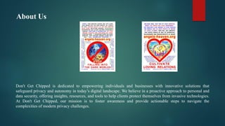 About Us
Don't Get Chipped is dedicated to empowering individuals and businesses with innovative solutions that
safeguard privacy and autonomy in today’s digital landscape. We believe in a proactive approach to personal and
data security, offering insights, resources, and tools to help clients protect themselves from invasive technologies.
At Don't Get Chipped, our mission is to foster awareness and provide actionable steps to navigate the
complexities of modern privacy challenges.
 