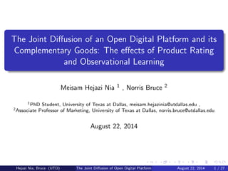 .....
.
....
.
....
.
.....
.
....
.
....
.
....
.
.....
.
....
.
....
.
....
.
.....
.
....
.
....
.
....
.
.....
.
....
.
.....
.
....
.
....
.
.
......
The Joint Diﬀusion of an Open Digital Platform and its
Complementary Goods: The eﬀects of Product Rating
and Observational Learning
Meisam Hejazi Nia 1 , Norris Bruce 2
1PhD Student, University of Texas at Dallas, meisam.hejazinia@utdallas.edu ,
2Associate Professor of Marketing, University of Texas at Dallas, norris.bruce@utdallas.edu
August 22, 2014
Hejazi Nia, Bruce (UTD) The Joint Diﬀusion of Open Digital Platform and its Complementary GoodsAugust 22, 2014 1 / 27
 
