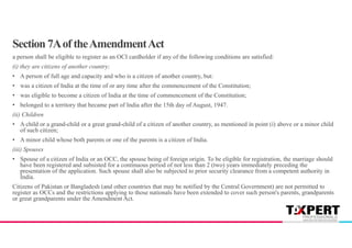 Section 7Aof theAmendmentAct
a person shall be eligible to register as an OCI cardholder if any of the following conditions are satisfied:
(i) they are citizens of another country;
• A person of full age and capacity and who is a citizen of another country, but:
• was a citizen of India at the time of or any time after the commencement of the Constitution;
• was eligible to become a citizen of India at the time of commencement of the Constitution;
• belonged to a territory that became part of India after the 15th day of August, 1947.
(ii) Children
• A child or a grand-child or a great grand-child of a citizen of another country, as mentioned in point (i) above or a minor child
of such citizen;
• A minor child whose both parents or one of the parents is a citizen of India.
(iii) Spouses
• Spouse of a citizen of India or an OCC, the spouse being of foreign origin. To be eligible for registration, the marriage should
have been registered and subsisted for a continuous period of not less than 2 (two) years immediately preceding the
presentation of the application. Such spouse shall also be subjected to prior security clearance from a competent authority in
India.
Citizens of Pakistan or Bangladesh (and other countries that may be notified by the Central Government) are not permitted to
register as OCCs and the restrictions applying to those nationals have been extended to cover such person's parents, grandparents
or great grandparents under the Amendment Act.
 