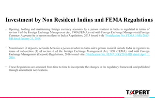 Investment by Non Resident Indins and FEMA Regulations
• Opening, holding and maintaining foreign currency accounts by a person resident in India is regulated in terms of
section 9 of the Foreign Exchange Management Act, 1999 (FEMA) read with Foreign Exchange Management (Foreign
Currency Accounts by a person resident in India) Regulations, 2015 issued vide 1Notification No. FEMA 10(R)/2015-
RB dated January 21, 2016.
• Maintenance of deposits/ accounts between a person resident in India and a person resident outside India is regulated in
terms of sub-section (3) of section 6 of the Foreign Exchange Management Act, 1999 (FEMA) read with Foreign
Exchange Management (Deposit) Regulations, 2016 issued vide 2Notification No. FEMA 5(R)/2016-RB dated April 1,
2016.
• These Regulations are amended from time to time to incorporate the changes in the regulatory framework and published
through amendment notifications.
 