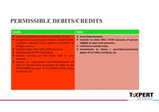 Debit
Credits
 local disbursements
 transfer to other NRE / FCNR accounts of person
eligible to open such accounts,
 remittance outside India,
 investments in shares / securities/commercial
paper of an Indian company, etc.
 Inward remittance to India in permitted currency
 proceeds of account payee cheques, demand drafts
/ bankers' cheques, issued against encashment of
foreign currency
 transfers from other NRE / FCNR accounts
 sale proceeds of FDI investments
 interest accruing on the funds held in such
accounts
 interest on Government securities/dividends on
units of mutual funds purchased by debit to the
NRE/FCNR(B) account of the holder, certain types
of refunds, etc.
PERMISSIBLE DEBITS/CREDITS
 
