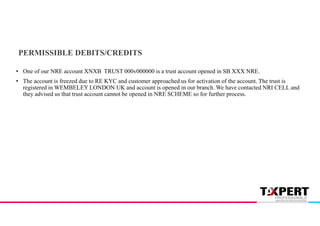 PERMISSIBLE DEBITS/CREDITS
• One of our NRE account XNXB TRUST 000v000000 is a trust account opened in SB XXX NRE.
• The account is freezed due to RE KYC and customer approached us for activation of the account. The trust is
registered in WEMBELEY LONDON UK and account is opened in our branch. We have contacted NRI CELL and
they advised us that trust account cannot be opened in NRE SCHEME so for further process.
 
