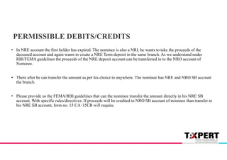 PERMISSIBLE DEBITS/CREDITS
• In NRE account the first holder has expired. The nominee is also a NRI, he wants to take the proceeds of the
deceased account and again wants to create a NRE Term deposit in the same branch. As we understand under
RBI/FEMA guidelines the proceeds of the NRE deposit account can be transferred in to the NRO account of
Nominee.
• There after he can transfer the amount as per his choice to anywhere. The nominee has NRE and NRO SB account
the branch.
• Please provide us the FEMA/RBI guidelines that can the nominee transfer the amount directly in his NRE SB
account. With specific rules/directives. If proceeds will be credited in NRO SB account of nominee than transfer to
his NRE SB account, form no. 15 CA /15CB will require.
 