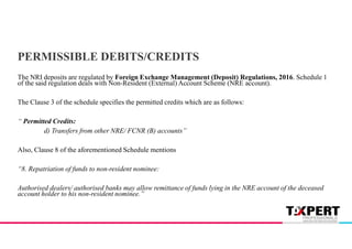 PERMISSIBLE DEBITS/CREDITS
The NRI deposits are regulated by Foreign Exchange Management (Deposit) Regulations, 2016. Schedule 1
of the said regulation deals with Non-Resident (External) Account Scheme (NRE account).
The Clause 3 of the schedule specifies the permitted credits which are as follows:
“ Permitted Credits:
d) Transfers from other NRE/ FCNR (B) accounts”
Also, Clause 8 of the aforementioned Schedule mentions
“8. Repatriation of funds to non-resident nominee:
Authorised dealers/ authorised banks may allow remittance of funds lying in the NRE account of the deceased
account holder to his non-resident nominee.”
 