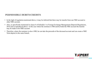PERMISSIBLE DEBITS/CREDITS
• In the light of regulation mentioned above, it may be inferred that there may be transfer from one NRE account to
other NRE account.
• Also, as specifically mentioned in clause 8 of Schedule 1 to Foreign Exchange Management (Deposit) Regulations,
2016 and as reproduced above - in the case where the nominee is NRI and he holds the NRE account the transfer
may be made in his NRE account.
• Therefore, where the nominee is also a NRI, he can take the proceeds of the deceased account and can create a NRE
Term deposit in the same branch.
 