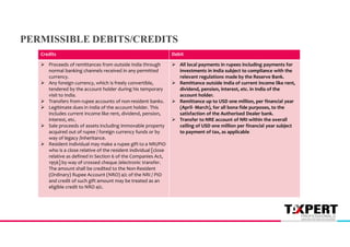 Debit
Credits
 All local payments in rupees including payments for
investments in India subject to compliance with the
relevant regulations made by the Reserve Bank.
 Remittance outside India of current income like rent,
dividend, pension, interest, etc. in India of the
account holder.
 Remittance up to USD one million, per financial year
(April- March), for all bona fide purposes, to the
satisfaction of the Authorised Dealer bank.
 Transfer to NRE account of NRI within the overall
ceiling of USD one million per financial year subject
to payment of tax, as applicable
 Proceeds of remittances from outside India through
normal banking channels received in any permitted
currency.
 Any foreign currency, which is freely convertible,
tendered by the account holder during his temporary
visit to India.
 Transfers from rupee accounts of non-resident banks.
 Legitimate dues in India of the account holder. This
includes current income like rent, dividend, pension,
interest, etc.
 Sale proceeds of assets including immovable property
acquired out of rupee / foreign currency funds or by
way of legacy /inheritance.
 Resident individual may make a rupee gift to a NRI/PIO
who is a close relative of the resident individual [close
relative as defined in Section 6 of the Companies Act,
1956] by way of crossed cheque /electronic transfer.
The amount shall be credited to the Non-Resident
(Ordinary) Rupee Account (NRO) a/c of the NRI / PIO
and credit of such gift amount may be treated as an
eligible credit to NRO a/c.
PERMISSIBLE DEBITS/CREDITS
 