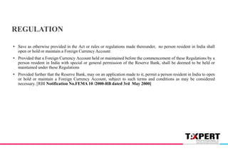 • Save as otherwise provided in the Act or rules or regulations made thereunder, no person resident in India shall
open or hold or maintain a Foreign Currency Account:
• Provided that a Foreign Currency Account held or maintained before the commencement of these Regulations by a
person resident in India with special or general permission of the Reserve Bank, shall be deemed to be held or
maintained under these Regulations
• Provided further that the Reserve Bank, may on an application made to it, permit a person resident in India to open
or hold or maintain a Foreign Currency Account, subject to such terms and conditions as may be considered
necessary. [RBI Notification No.FEMA 10 /2000-RB dated 3rd May 2000]
REGULATION
 