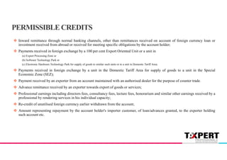  Inward remittance through normal banking channels, other than remittances received on account of foreign currency loan or
investment received from abroad or received for meeting specific obligations by the account holder;
 Payments received in foreign exchange by a 100 per cent Export Oriented Unit or a unit in
(a) Export Processing Zone or
(b) Software Technology Park or
(c) Electronic Hardware Technology Park for supply of goods to similar such units or to a unit in Domestic Tariff Area;
 Payments received in foreign exchange by a unit in the Domestic Tariff Area for supply of goods to a unit in the Special
Economic Zone (SEZ);
 Payment received by an exporter from an account maintained with an authorised dealer for the purpose of counter trade.
 Advance remittance received by an exporter towards export of goods or services;
 Professional earnings including directors fees, consultancy fees, lecture fees, honorarium and similar other earnings received by a
professional by rendering services in his individual capacity;
 Re-credit of unutilised foreign currency earlier withdrawn from the account;
 Amount representing repayment by the account holder's importer customer, of loan/advances granted, to the exporter holding
such account etc.
PERMISSIBLE CREDITS
 