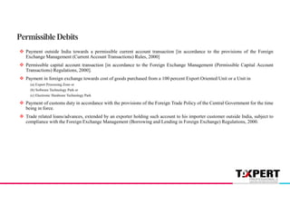  Payment outside India towards a permissible current account transaction [in accordance to the provisions of the Foreign
Exchange Management (Current Account Transactions) Rules, 2000]
 Permissible capital account transaction [in accordance to the Foreign Exchange Management (Permissible Capital Account
Transactions) Regulations, 2000].
 Payment in foreign exchange towards cost of goods purchased from a 100 percent Export Oriented Unit or a Unit in
(a) Export Processing Zone or
(b) Software Technology Park or
(c) Electronic Hardware Technology Park
 Payment of customs duty in accordance with the provisions of the Foreign Trade Policy of the Central Government for the time
being in force.
 Trade related loans/advances, extended by an exporter holding such account to his importer customer outside India, subject to
compliance with the Foreign Exchange Management (Borrowing and Lending in Foreign Exchange) Regulations, 2000.
PermissibleDebits
 
