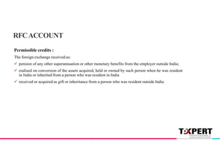 Permissible credits :
The foreign exchange received as:
 pension of any other superannuation or other monetary benefits from the employer outside India;
 realised on conversion of the assets acquired, held or owned by such person when he was resident
in India or inherited from a person who was resident in India
 received or acquired as gift or inheritance from a person who was resident outside India
RFCACCOUNT
 