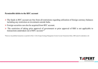 Permissible debits to the RFC account
 The funds in RFC account are free from all restrictions regarding utilization of foreign currency balances
including any restriction on investment outside India.
 Foreign securities can also be acquired from RFC account.
 The restriction of taking prior approval of government or prior approval of RBI is not applicable to
transactions undertaken out of RFC account *
*However, the prohibited transactions as specified in Rule 3 of the Foreign Exchange Management (Current Account Transactions) Rules, 2000 cannot be undertaken at all.
 