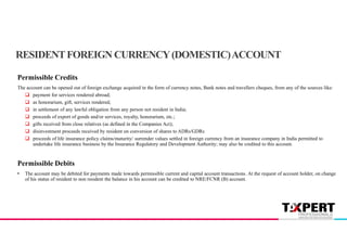 Permissible Credits
The account can be opened out of foreign exchange acquired in the form of currency notes, Bank notes and travellers cheques, from any of the sources like:
 payment for services rendered abroad;
 as honorarium, gift, services rendered;
 in settlement of any lawful obligation from any person not resident in India;
 proceeds of export of goods and/or services, royalty, honorarium, etc.;
 gifts received from close relatives (as defined in the Companies Act);
 disinvestment proceeds received by resident on conversion of shares to ADRs/GDRs
 proceeds of life insurance policy claims/maturity/ surrender values settled in foreign currency from an insurance company in India permitted to
undertake life insurance business by the Insurance Regulatory and Development Authority; may also be credited to this account.
Permissible Debits
• The account may be debited for payments made towards permissible current and capital account transactions. At the request of account holder, on change
of his status of resident to non resident the balance in his account can be credited to NRE/FCNR (B) account.
RESIDENTFOREIGN CURRENCY(DOMESTIC)ACCOUNT
 