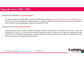 65
Deposits from NRI / PIO
Deposit from NRI/PIO on repatriation basis:
An Indian company including NBFC registered with the Reserve Bank cannot accept fresh deposits on repatriation basis.
It can, however, renew the deposits it had accepted in accordance with the terms and conditions mentioned in Schedule 6
of the Foreign Exchange Management (Deposit) Regulations), 2016.
Deposit from NR towards Directorship:
Keeping deposits with an Indian company by persons resident outside India, in accordance with section 160 of the
Companies Act, 2013, is a current account (payment) transaction and, as such, does not require any approval from the
Reserve Bank. All refunds of such deposits, arising in the event of selection of the person as director or getting more than
twenty five percent votes, shall be treated similarly.
CA. Sudha G. Bhushan || Sudha@taxpertpro.com || 9769033172
 
