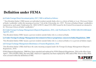 (a) Under Foreign Direct Investment policy 2017, NRI is defined as follows:
”‘Non-Resident Indian’(NRI) means an individual resident outside India who is a citizen of India or is an ‘Overseas Citizen
of India’cardholder within the meaning of section 7 (A) of the Citizenship Act, 1955. ‘Persons of Indian Origin’cardholders
registered as such under Notification No. 26011/4/98 F.I. dated 19.8.2002 issued by the Central Government are deemed to
be ‘Overseas Citizen of India’cardholders”
(b) Under Foreign Exchange Management (Deposit) Regulations, 2016, vide Notification No. FEMA 5(R)/2016-RB dated
April 01, 2016
'Non-Resident Indian (NRI)' means a person resident outside India who is a citizen of India.
(c) Under Foreign Exchange Management (Investment in firm or proprietary concern in India) Regulations, 2000
'Non-Resident Indian (NRI)' means a person resident outside India who is a citizen of India or is a person of Indian origin;
(d) Foreign Exchange Management (Remittance of Assets) Regulations, 2016
'Non-Resident Indian’(NRI) shall have the same meaning assigned under the Foreign Exchange Management (Deposit)
Regulations, 2016;
FEM (Deposit) Regulations, 2000 have been repealed and replaced by FEM (Deposit) Regulations, 2016 with effect from
April 1, 2016 (FEMA 5(R)), the term NRI, wherever it appeared, has been replaced by NRI and/or PIO. Prior to this, PIOs
were covered within the definition of NRI.
Definition under FEMA
 