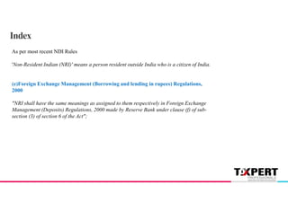 Index
As per most recent NDI Rules
'Non-Resident Indian (NRI)' means a person resident outside India who is a citizen of India.
(e)Foreign Exchange Management (Borrowing and lending in rupees) Regulations,
2000
"NRI shall have the same meanings as assigned to them respectively in Foreign Exchange
Management (Deposits) Regulations, 2000 made by Reserve Bank under clause (f) of sub-
section (3) of section 6 of the Act";
 