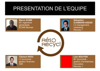 PRESENTATION DE L’EQUIPE

 Marco KOME          Sébastien
 M1 ingénierie       DJABBARI-AZZAD
 généraliste.        L3 management,
 ECAM Rennes         marketing
                     Rennes 1




 Clément RIOU        Lien NGUYEN
 L3 économie ,       M1 économie ,
 gestion finances.   gestion d’entreprises,
 IGR                 innovation.
                     Rennes 1
 