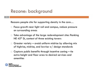 11
Rezone: background
Reasons people cite for supporting density in the core…
 Focus growth near light rail and campus, reduce pressure
on surrounding areas
 Take advantage of the large redevelopment sites flanking
NE 45th St, context of three existing towers
 Greater variety – avoid uniform midrise by allowing mix
of highrise, midrise, and lowrise w/ design standards
 Capture public benefits through incentive zoning – tie
extra height and floor area to desired services and
amenities
 