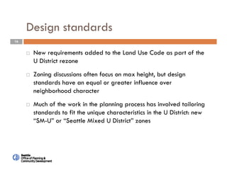 16
Design standards
 New requirements added to the Land Use Code as part of the
U District rezone
 Zoning discussions often focus on max height, but design
standards have an equal or greater influence over
neighborhood character
 Much of the work in the planning process has involved tailoring
standards to fit the unique characteristics in the U District: new
“SM-U” or “Seattle Mixed U District” zones
 