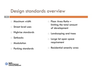 18
Design standards overview
 Maximum width
 Street level uses
 Highrise standards
 Setbacks
 Modulation
 Parking standards
 Floor Area Ratio –
limiting the total amount
of development
 Landscaping and trees
 Large lot open space
requirement
 Residential amenity area
 