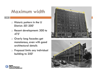 19
Maximum width
 Historic pattern in the U
District: 50’-200’
 Recent development: 300 to
475’
 Overly long facades get
monotonous, even with good
architectural details
 Proposal limits any individual
building to 250’
 