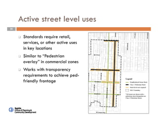 20
Active street level uses
 Standards require retail,
services, or other active uses
in key locations
 Similar to “Pedestrian
overlay” in commercial zones
 Works with transparency
requirements to achieve ped-
friendly frontage
 