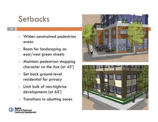23
Setbacks
 Widen constrained pedestrian
areas
 Room for landscaping on
east/west green streets
 Maintain pedestrian shopping
character on the Ave (at 45’)
 Set back ground-level
residential for privacy
 Limit bulk of non-highrise
developments (at 65’)
 Transitions to abutting zones
 