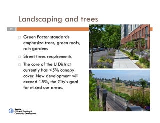 29
Landscaping and trees
 Green Factor standards
emphasize trees, green roofs,
rain gardens
 Street trees requirements
 The core of the U District
currently has <5% canopy
cover. New development will
exceed 15%, the City’s goal
for mixed use areas.
 