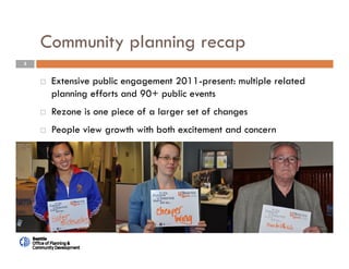 3
Community planning recap
 Extensive public engagement 2011-present: multiple related
planning efforts and 90+ public events
 Rezone is one piece of a larger set of changes
 People view growth with both excitement and concern
 