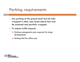32
Parking requirements
 Any parking at the ground level must be fully
wrapped in other uses, levels above that must
be screened and partially wrapped
 To reduce traffic impacts:
 Parking management plan required for large
developments
 Parking limit for office uses
 